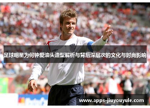 足球明星为何钟爱油头造型解析与背后深层次的文化与时尚影响