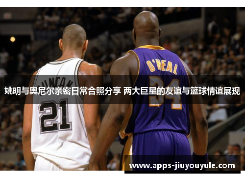 姚明与奥尼尔亲密日常合照分享 两大巨星的友谊与篮球情谊展现