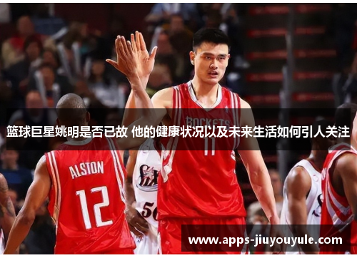 篮球巨星姚明是否已故 他的健康状况以及未来生活如何引人关注