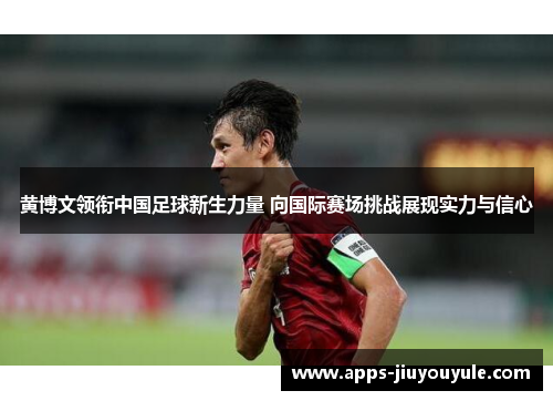 黄博文领衔中国足球新生力量 向国际赛场挑战展现实力与信心
