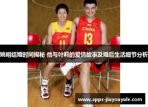 姚明结婚时间揭秘 他与叶莉的爱情故事及婚后生活细节分析