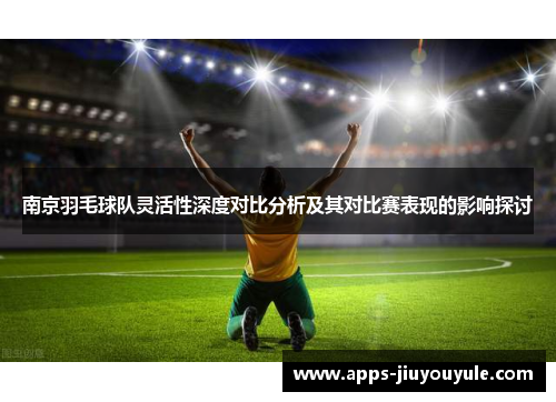 南京羽毛球队灵活性深度对比分析及其对比赛表现的影响探讨