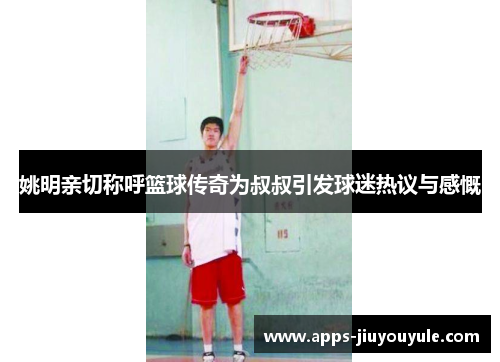 姚明亲切称呼篮球传奇为叔叔引发球迷热议与感慨