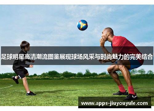 足球明星高清潮流图鉴展现球场风采与时尚魅力的完美结合
