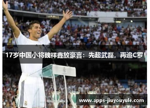 17岁中国小将魏祥鑫放豪言：先超武磊，再追C罗！