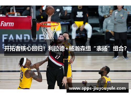 开拓者核心回归！利拉德+杨瀚森组“表扬”组合？
