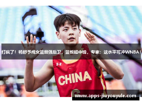 打疯了！杨舒予成女篮最强后卫，篮板超中锋，专家：这水平可冲WNBA！