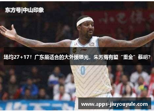 场均27+17！广东最适合的大外援曝光，朱芳雨有望“重金”截胡？